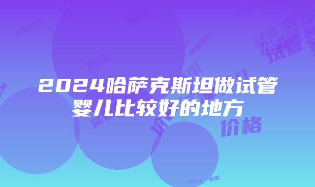 2024哈萨克斯坦做试管婴儿比较好的地方