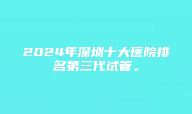 2024年深圳十大医院排名第三代试管。