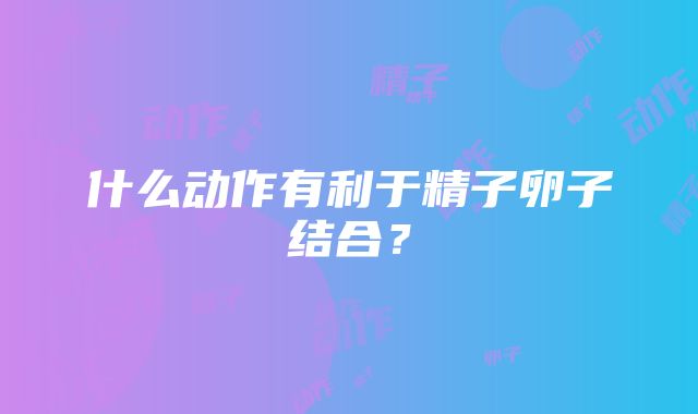 什么动作有利于精子卵子结合？