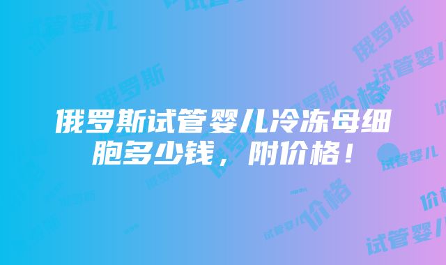 俄罗斯试管婴儿冷冻母细胞多少钱，附价格！