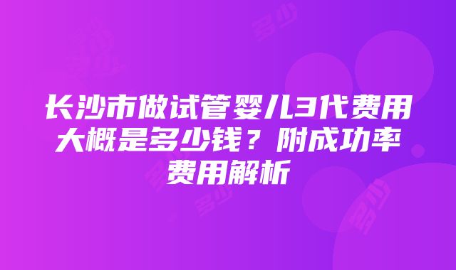 长沙市做试管婴儿3代费用大概是多少钱？附成功率费用解析