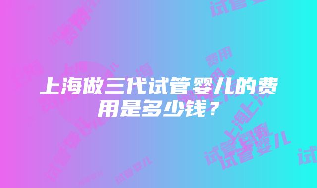 上海做三代试管婴儿的费用是多少钱？