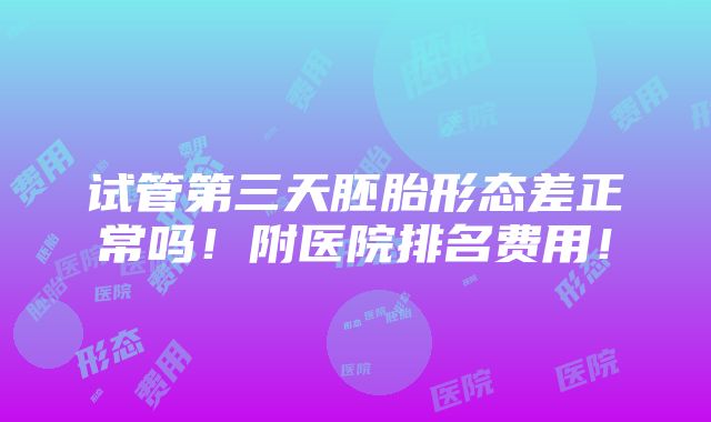 试管第三天胚胎形态差正常吗！附医院排名费用！