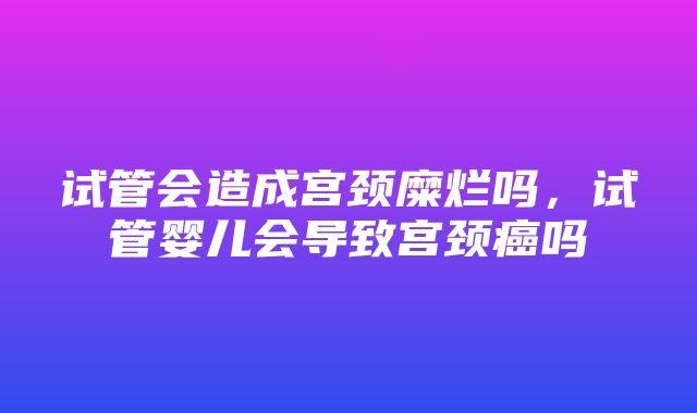 试管会造成宫颈糜烂吗，试管婴儿会导致宫颈癌吗