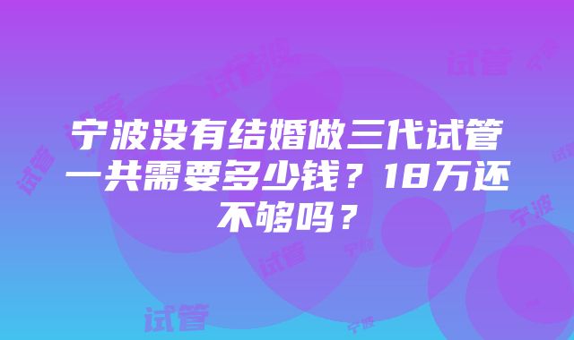 宁波没有结婚做三代试管一共需要多少钱？18万还不够吗？