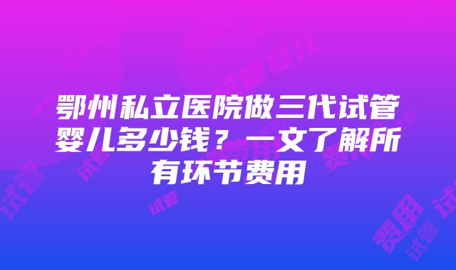 鄂州私立医院做三代试管婴儿多少钱？一文了解所有环节费用