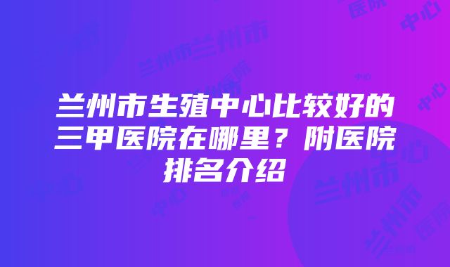 兰州市生殖中心比较好的三甲医院在哪里？附医院排名介绍