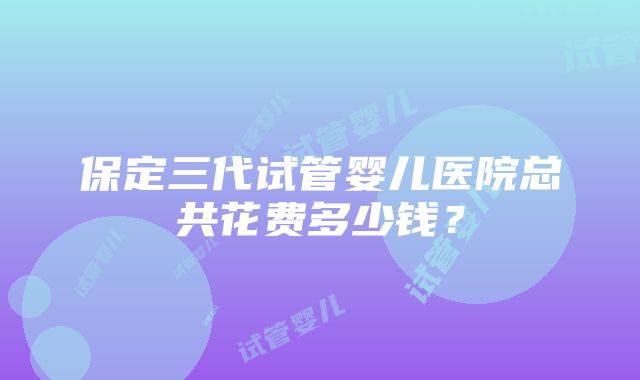 保定三代试管婴儿医院总共花费多少钱？