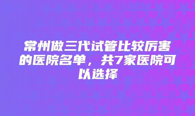 常州做三代试管比较厉害的医院名单，共7家医院可以选择