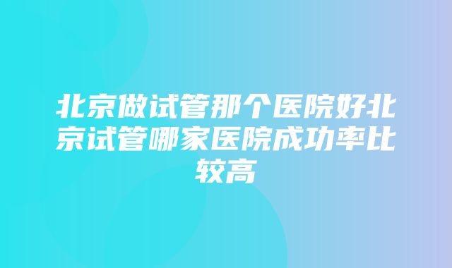 北京做试管那个医院好北京试管哪家医院成功率比较高