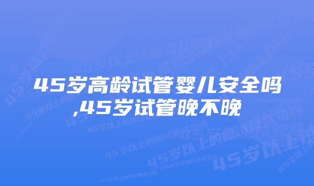 45岁高龄试管婴儿安全吗,45岁试管晚不晚