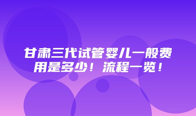 甘肃三代试管婴儿一般费用是多少！流程一览！