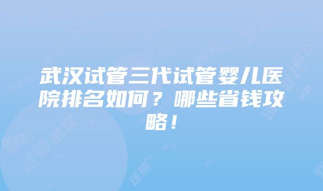 武汉试管三代试管婴儿医院排名如何？哪些省钱攻略！