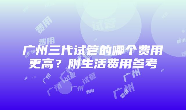 广州三代试管的哪个费用更高？附生活费用参考