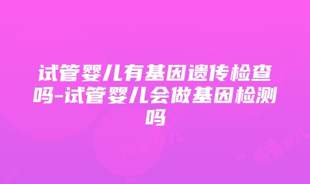 试管婴儿有基因遗传检查吗-试管婴儿会做基因检测吗