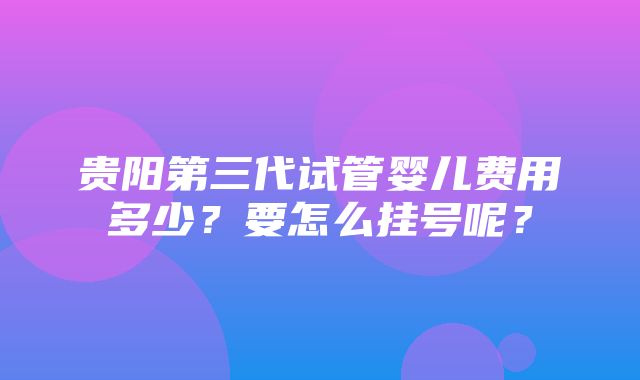 贵阳第三代试管婴儿费用多少？要怎么挂号呢？