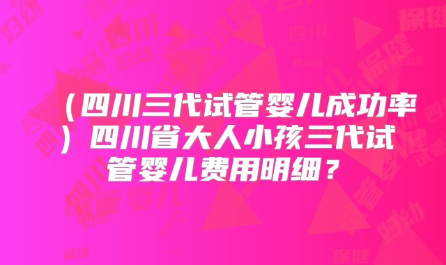 （四川三代试管婴儿成功率）四川省大人小孩三代试管婴儿费用明细？