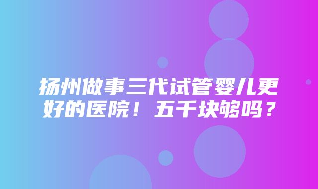 扬州做事三代试管婴儿更好的医院！五千块够吗？