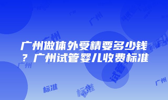 广州做体外受精要多少钱？广州试管婴儿收费标准