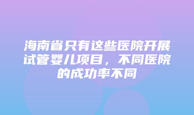 海南省只有这些医院开展试管婴儿项目，不同医院的成功率不同