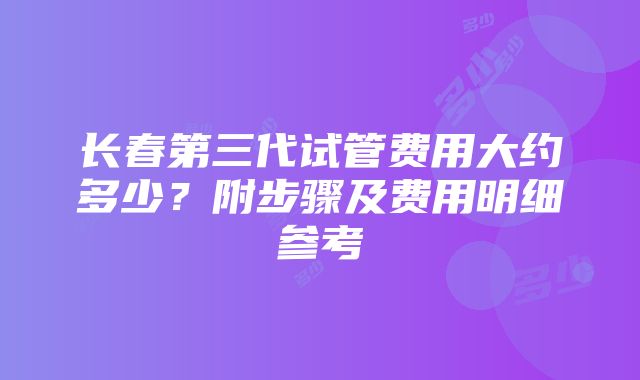 长春第三代试管费用大约多少？附步骤及费用明细参考