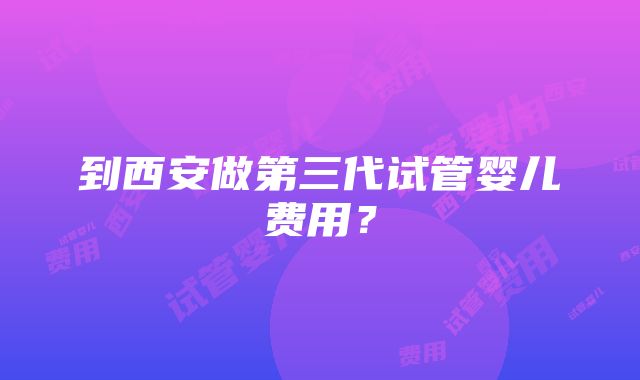 到西安做第三代试管婴儿费用？