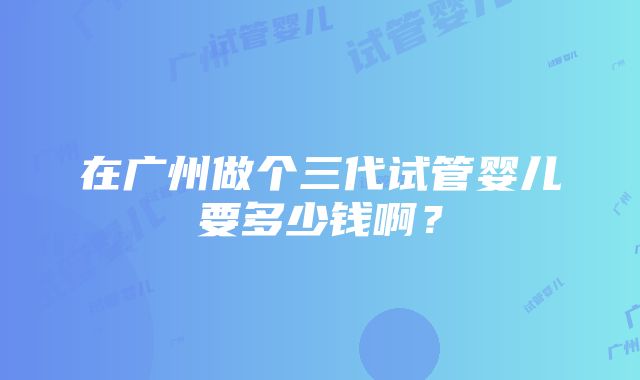 在广州做个三代试管婴儿要多少钱啊？