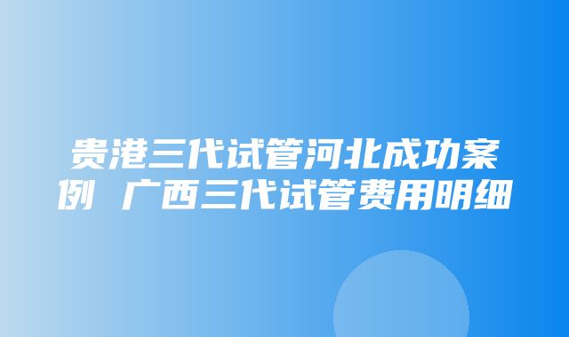 贵港三代试管河北成功案例 广西三代试管费用明细