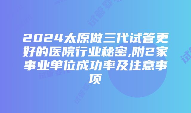 2024太原做三代试管更好的医院行业秘密,附2家事业单位成功率及注意事项