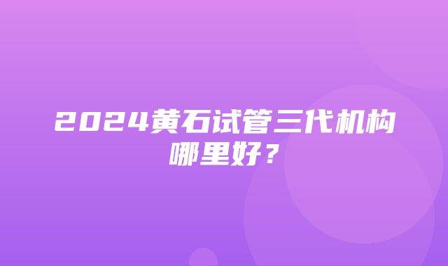 2024黄石试管三代机构哪里好？