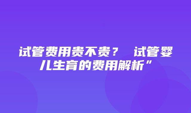 试管费用贵不贵？ 试管婴儿生育的费用解析”