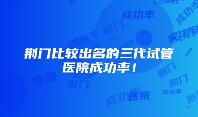 荆门比较出名的三代试管医院成功率！