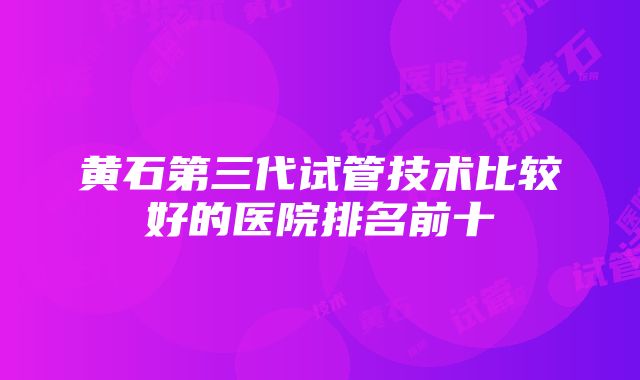 黄石第三代试管技术比较好的医院排名前十