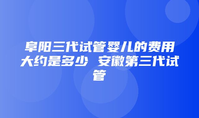 阜阳三代试管婴儿的费用大约是多少 安徽第三代试管