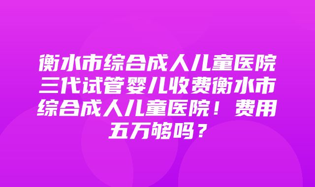 衡水市综合成人儿童医院三代试管婴儿收费衡水市综合成人儿童医院！费用五万够吗？