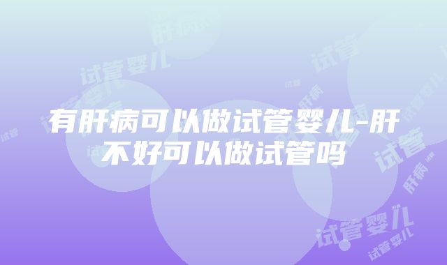 有肝病可以做试管婴儿-肝不好可以做试管吗