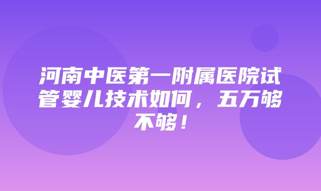 河南中医第一附属医院试管婴儿技术如何，五万够不够！