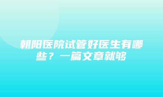 朝阳医院试管好医生有哪些？一篇文章就够