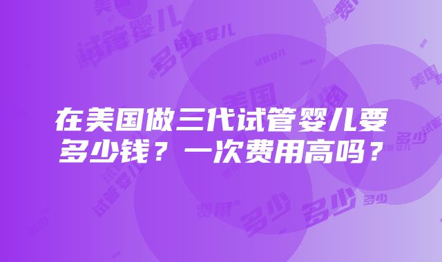 在美国做三代试管婴儿要多少钱？一次费用高吗？