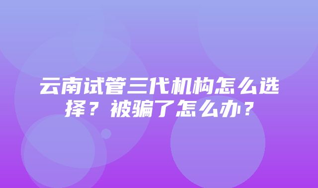 云南试管三代机构怎么选择？被骗了怎么办？