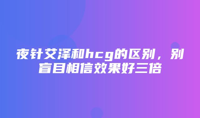 夜针艾泽和hcg的区别，别盲目相信效果好三倍