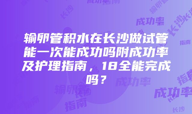 输卵管积水在长沙做试管能一次能成功吗附成功率及护理指南，18全能完成吗？