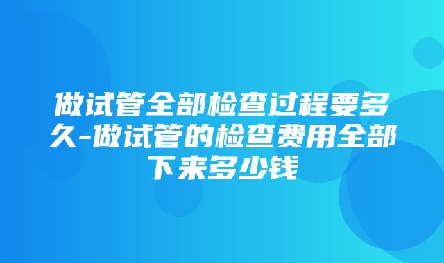 做试管全部检查过程要多久-做试管的检查费用全部下来多少钱