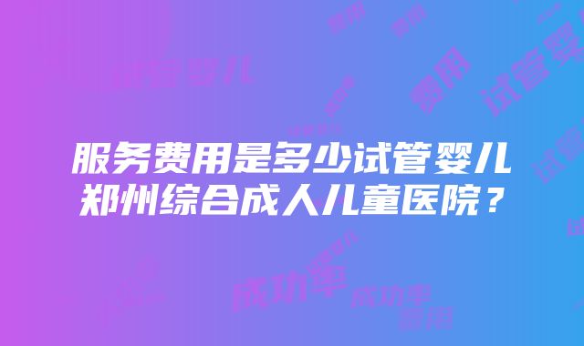 服务费用是多少试管婴儿郑州综合成人儿童医院？