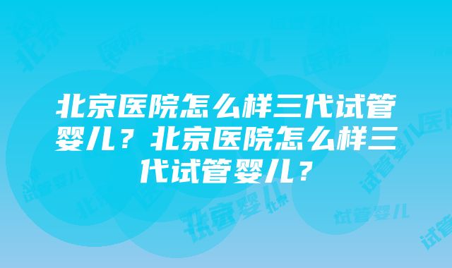 北京医院怎么样三代试管婴儿？北京医院怎么样三代试管婴儿？