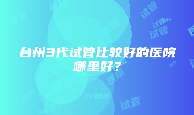 台州3代试管比较好的医院哪里好？