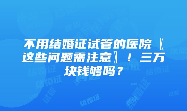 不用结婚证试管的医院〖这些问题需注意〗！三万块钱够吗？