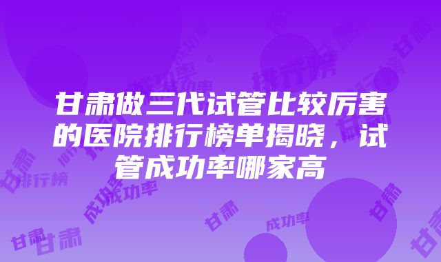 甘肃做三代试管比较厉害的医院排行榜单揭晓，试管成功率哪家高