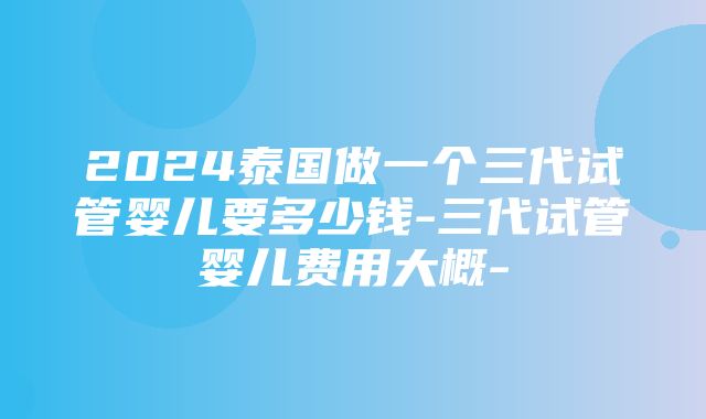 2024泰国做一个三代试管婴儿要多少钱-三代试管婴儿费用大概-