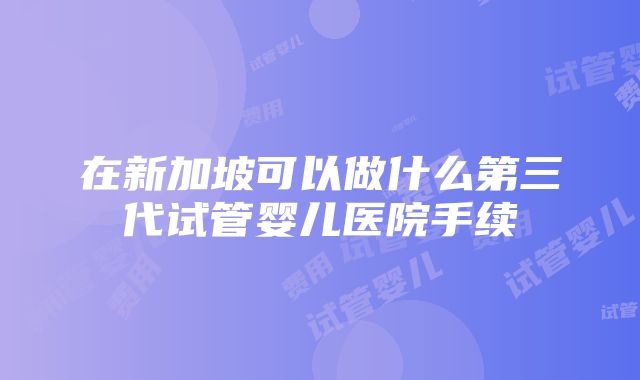 在新加坡可以做什么第三代试管婴儿医院手续